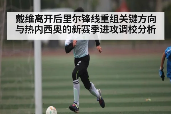 戴维离开后里尔锋线重组关键方向与热内西奥的新赛季进攻调校分析（kaiyun）