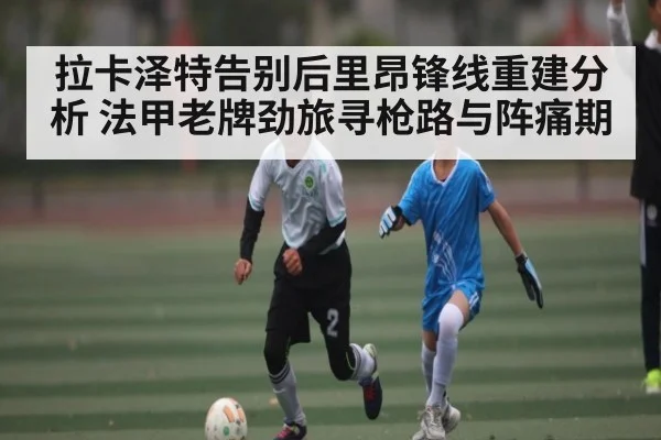 拉卡泽特告别后里昂锋线重建分析 法甲老牌劲旅寻枪路与阵痛期（kaiyun）