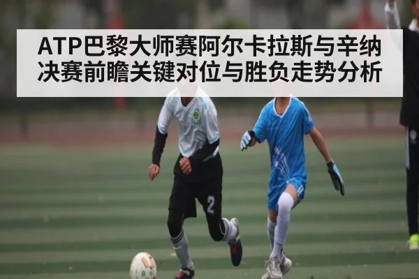ATP巴黎大师赛阿尔卡拉斯与辛纳决赛前瞻关键对位与胜负走势分析（kaiyun）
